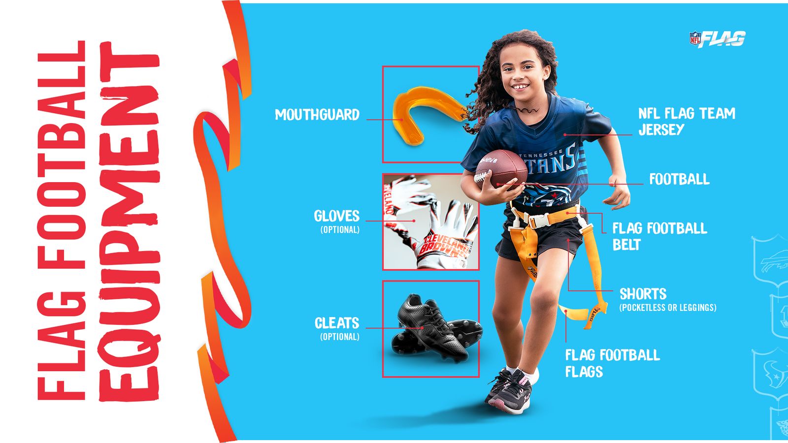 Flag football equipment: mouthguard, NFL FLAG team jersey, football, flag belt and flags, pocketless shorts or leggings; gloves and cleats optional